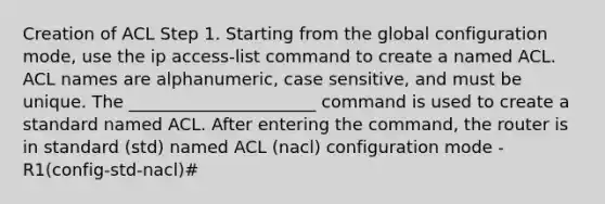 Creation of ACL Step 1. Starting from the global configuration mode, use the ip access-list command to create a named ACL. ACL names are alphanumeric, case sensitive, and must be unique. The ______________________ command is used to create a standard named ACL. After entering the command, the router is in standard (std) named ACL (nacl) configuration mode - R1(config-std-nacl)#