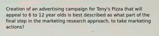 Creation of an advertising campaign for Tony's Pizza that will appeal to 6 to 12 year olds is best described as what part of the final step in the marketing research approach, to take marketing actions?