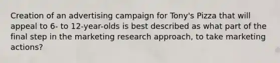 Creation of an advertising campaign for Tony's Pizza that will appeal to 6- to 12-year-olds is best described as what part of the final step in the marketing research approach, to take marketing actions?