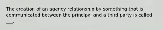 The creation of an agency relationship by something that is communicated between the principal and a third party is called ___.