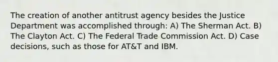 The creation of another antitrust agency besides the Justice Department was accomplished through: A) The Sherman Act. B) The Clayton Act. C) The Federal Trade Commission Act. D) Case decisions, such as those for AT&T and IBM.