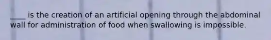 ____ is the creation of an artificial opening through the abdominal wall for administration of food when swallowing is impossible.