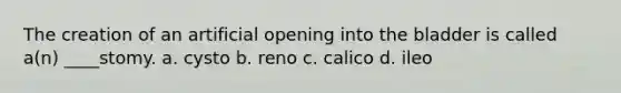 The creation of an artificial opening into the bladder is called a(n) ____stomy. a. cysto b. reno c. calico d. ileo