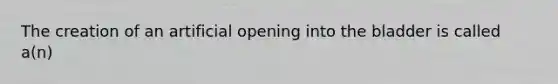 The creation of an artificial opening into the bladder is called a(n)