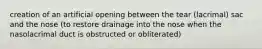 creation of an artificial opening between the tear (lacrimal) sac and the nose (to restore drainage into the nose when the nasolacrimal duct is obstructed or obliterated)