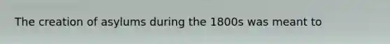 The creation of asylums during the 1800s was meant to