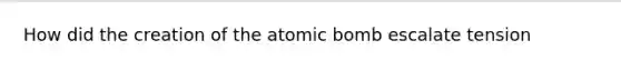 How did the creation of the atomic bomb escalate tension