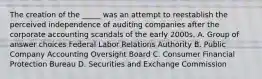 The creation of the _____ was an attempt to reestablish the perceived independence of auditing companies after the corporate accounting scandals of the early 2000s. A. Group of answer choices Federal Labor Relations Authority B. Public Company Accounting Oversight Board C. Consumer Financial Protection Bureau D. Securities and Exchange Commission