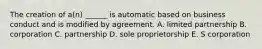 The creation of a(n) ______ is automatic based on business conduct and is modified by agreement. A. limited partnership B. corporation C. partnership D. sole proprietorship E. S corporation