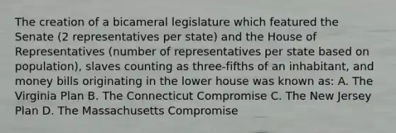 The creation of a bicameral legislature which featured the Senate (2 representatives per state) and the House of Representatives (number of representatives per state based on population), slaves counting as three-fifths of an inhabitant, and money bills originating in the lower house was known as: A. The Virginia Plan B. The Connecticut Compromise C. The New Jersey Plan D. The Massachusetts Compromise