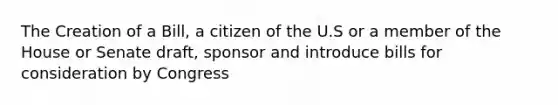 The Creation of a Bill, a citizen of the U.S or a member of the House or Senate draft, sponsor and introduce bills for consideration by Congress