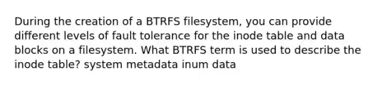 During the creation of a BTRFS filesystem, you can provide different levels of fault tolerance for the inode table and data blocks on a filesystem. What BTRFS term is used to describe the inode table? system metadata inum data