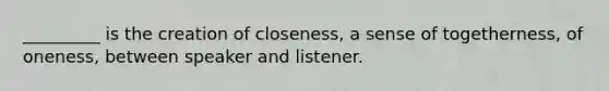 _________ is the creation of closeness, a sense of togetherness, of oneness, between speaker and listener.