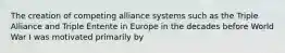 The creation of competing alliance systems such as the Triple Alliance and Triple Entente in Europe in the decades before World War I was motivated primarily by