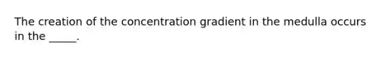 The creation of the concentration gradient in the medulla occurs in the _____.