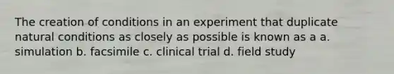 The creation of conditions in an experiment that duplicate natural conditions as closely as possible is known as a a. simulation b. facsimile c. clinical trial d. field study