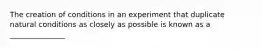 The creation of conditions in an experiment that duplicate natural conditions as closely as possible is known as a _______________