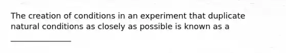 The creation of conditions in an experiment that duplicate natural conditions as closely as possible is known as a _______________