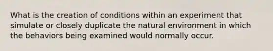 What is the creation of conditions within an experiment that simulate or closely duplicate the natural environment in which the behaviors being examined would normally occur.