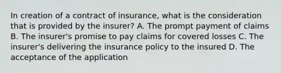 In creation of a contract of insurance, what is the consideration that is provided by the insurer? A. The prompt payment of claims B. The insurer's promise to pay claims for covered losses C. The insurer's delivering the insurance policy to the insured D. The acceptance of the application