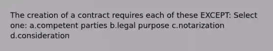 The creation of a contract requires each of these EXCEPT: Select one: a.competent parties b.legal purpose c.notarization d.consideration