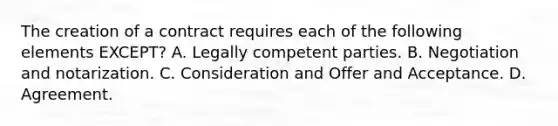 The creation of a contract requires each of the following elements EXCEPT? A. Legally competent parties. B. Negotiation and notarization. C. Consideration and Offer and Acceptance. D. Agreement.