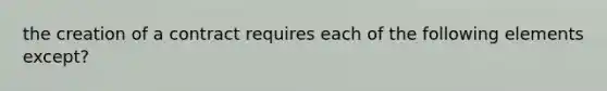 the creation of a contract requires each of the following elements except?