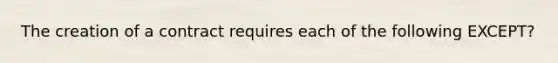 The creation of a contract requires each of the following EXCEPT?