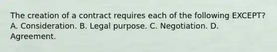 The creation of a contract requires each of the following EXCEPT? A. Consideration. B. Legal purpose. C. Negotiation. D. Agreement.