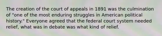 The creation of the court of appeals in 1891 was the culmination of "one of the most enduring struggles in American political history." Everyone agreed that the federal court system needed relief, what was in debate was what kind of relief.