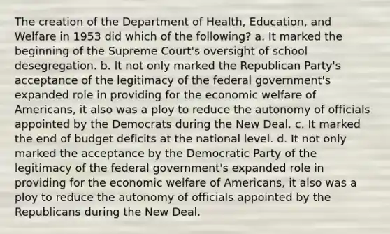 The creation of the Department of Health, Education, and Welfare in 1953 did which of the following? a. It marked the beginning of the Supreme Court's oversight of school desegregation. b. It not only marked the Republican Party's acceptance of the legitimacy of the federal government's expanded role in providing for the economic welfare of Americans, it also was a ploy to reduce the autonomy of officials appointed by the Democrats during the New Deal. c. It marked the end of budget deficits at the national level. d. It not only marked the acceptance by the Democratic Party of the legitimacy of the federal government's expanded role in providing for the economic welfare of Americans, it also was a ploy to reduce the autonomy of officials appointed by the Republicans during the New Deal.