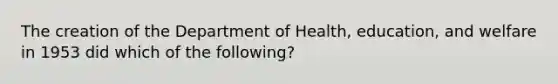 The creation of the Department of Health, education, and welfare in 1953 did which of the following?