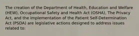 The creation of the Department of Health, Education and Welfare (HEW), Occupational Safety and Health Act (OSHA), The Privacy Act, and the implementation of the Patient Self-Determination Act (PSDA) are legislative actions designed to address issues related to: