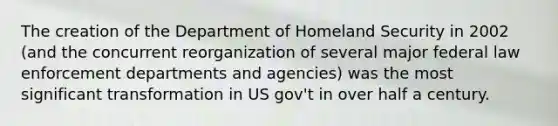 The creation of the Department of Homeland Security in 2002 (and the concurrent reorganization of several major federal law enforcement departments and agencies) was the most significant transformation in US gov't in over half a century.