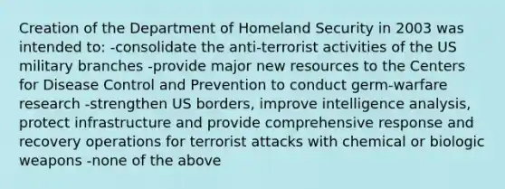 Creation of the Department of Homeland Security in 2003 was intended to: -consolidate the anti-terrorist activities of the US military branches -provide major new resources to the Centers for Disease Control and Prevention to conduct germ-warfare research -strengthen US borders, improve intelligence analysis, protect infrastructure and provide comprehensive response and recovery operations for terrorist attacks with chemical or biologic weapons -none of the above