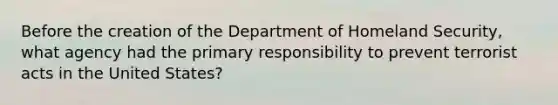 Before the creation of the Department of Homeland Security, what agency had the primary responsibility to prevent terrorist acts in the United States?