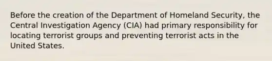 Before the creation of the Department of Homeland Security, the Central Investigation Agency (CIA) had primary responsibility for locating terrorist groups and preventing terrorist acts in the United States.