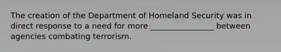 The creation of the Department of Homeland Security was in direct response to a need for more ________________ between agencies combating terrorism.