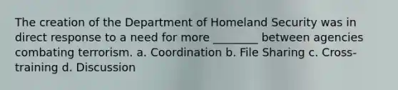 The creation of the Department of Homeland Security was in direct response to a need for more ________ between agencies combating terrorism. a. Coordination b. File Sharing c. Cross-training d. Discussion