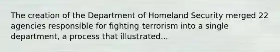 The creation of the Department of Homeland Security merged 22 agencies responsible for fighting terrorism into a single department, a process that illustrated...