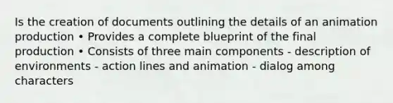 Is the creation of documents outlining the details of an animation production • Provides a complete blueprint of the final production • Consists of three main components - description of environments - action lines and animation - dialog among characters