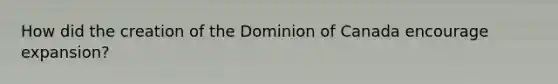 How did the creation of the Dominion of Canada encourage expansion?