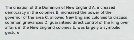 The creation of the Dominion of New England A. increased democracy in the colonies B. increased the power of the governor of the area C. allowed New England colonies to discuss common grievances D. guaranteed direct control of the king over affairs in the New England colonies E. was largely a symbolic gesture