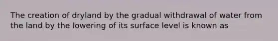 The creation of dryland by the gradual withdrawal of water from the land by the lowering of its surface level is known as