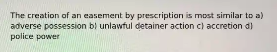 The creation of an easement by prescription is most similar to a) adverse possession b) unlawful detainer action c) accretion d) police power