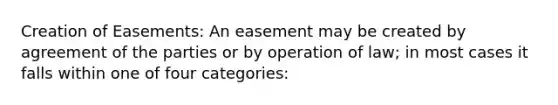 Creation of Easements: An easement may be created by agreement of the parties or by operation of law; in most cases it falls within one of four categories: