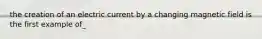 the creation of an electric current by a changing magnetic field is the first example of_