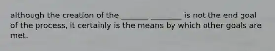 although the creation of the _______ ________ is not the end goal of the process, it certainly is the means by which other goals are met.