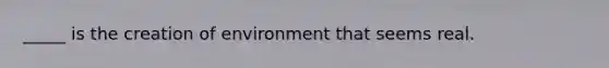 _____ is the creation of environment that seems real.