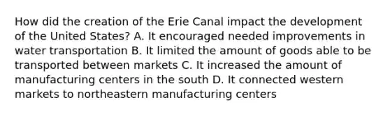 How did the creation of the Erie Canal impact the development of the United States? A. It encouraged needed improvements in water transportation B. It limited the amount of goods able to be transported between markets C. It increased the amount of manufacturing centers in the south D. It connected western markets to northeastern manufacturing centers